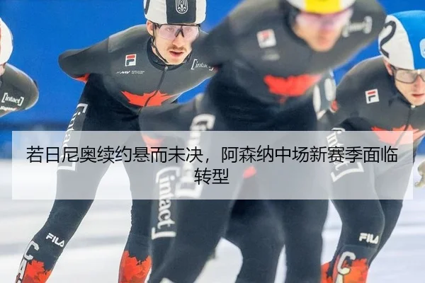 若日尼奥续约悬而未决，阿森纳中场新赛季面临转型