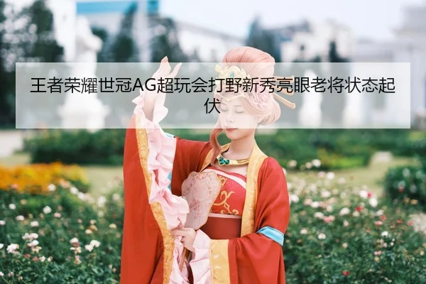 王者荣耀世冠AG超玩会打野新秀亮眼老将状态起伏