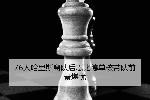 76人哈里斯离队后恩比德单核带队前景堪忧